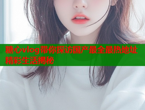 糖心vlog带你探访国产最全最热地址精彩生活揭秘