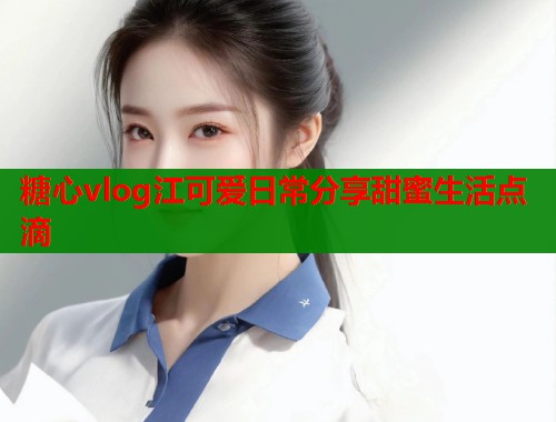糖心vlog江可爱日常分享甜蜜生活点滴
