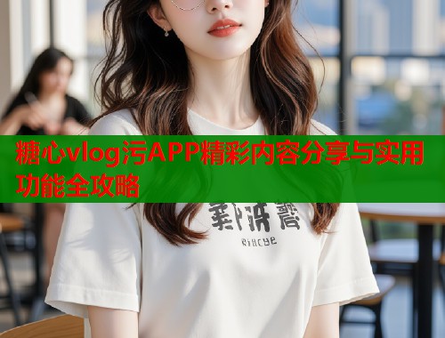 糖心vlog污APP精彩内容分享与实用功能全攻略