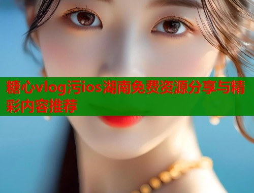 糖心vlog污ios湖南免费资源分享与精彩内容推荐
