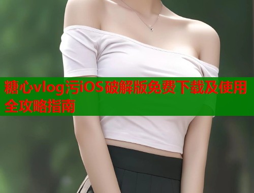 糖心vlog污iOS破解版免费下载及使用全攻略指南
