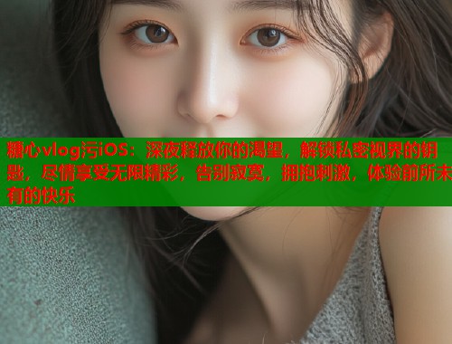 糖心vlog污iOS：深夜释放你的渴望，解锁私密视界的钥匙，尽情享受无限精彩，告别寂寞，拥抱刺激，体验前所未有的快乐
