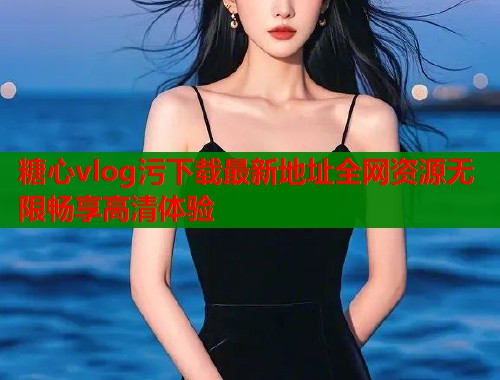 糖心vlog污下载最新地址全网资源无限畅享高清体验