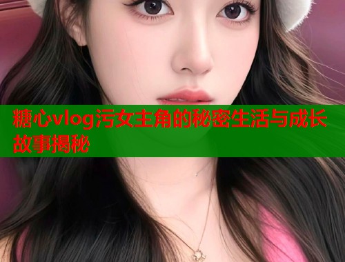 糖心vlog污女主角的秘密生活与成长故事揭秘
