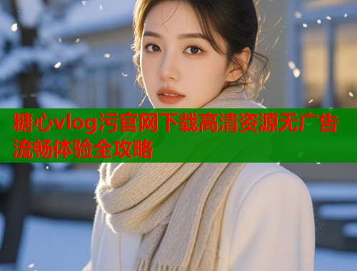 糖心vlog污官网下载高清资源无广告流畅体验全攻略