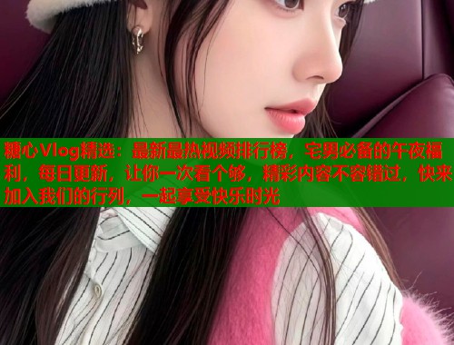 糖心Vlog精选：最新最热视频排行榜，宅男必备的午夜福利，每日更新，让你一次看个够，精彩内容不容错过，快来加入我们的行列，一起享受快乐时光