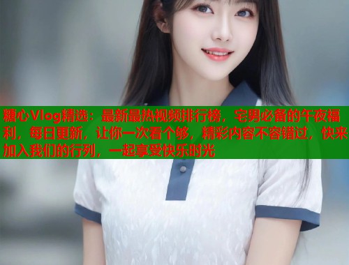 糖心Vlog精选：最新最热视频排行榜，宅男必备的午夜福利，每日更新，让你一次看个够，精彩内容不容错过，快来加入我们的行列，一起享受快乐时光