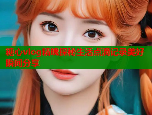 糖心vlog精魄探秘生活点滴记录美好瞬间分享