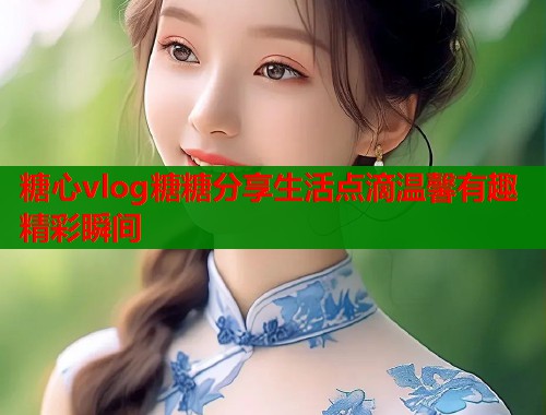 糖心vlog糖糖分享生活点滴温馨有趣精彩瞬间