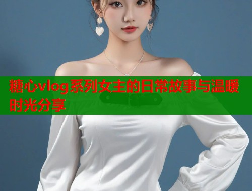 糖心vlog系列女主的日常故事与温暖时光分享