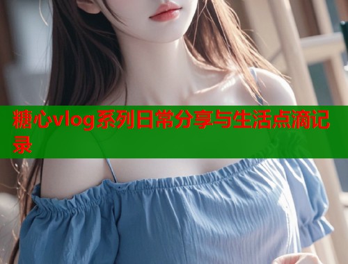 糖心vlog系列日常分享与生活点滴记录