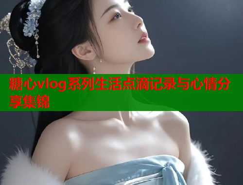 糖心vlog系列生活点滴记录与心情分享集锦