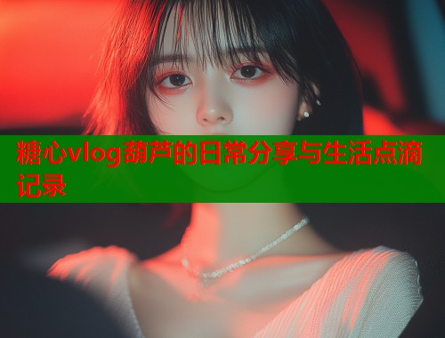 糖心vlog葫芦的日常分享与生活点滴记录