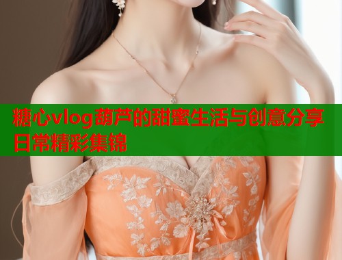 糖心vlog葫芦的甜蜜生活与创意分享日常精彩集锦