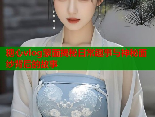 糖心vlog蒙面揭秘日常趣事与神秘面纱背后的故事