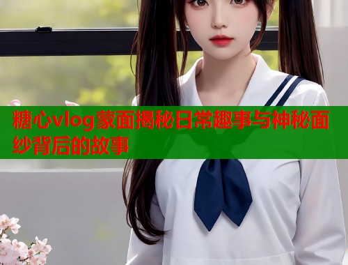糖心vlog蒙面揭秘日常趣事与神秘面纱背后的故事
